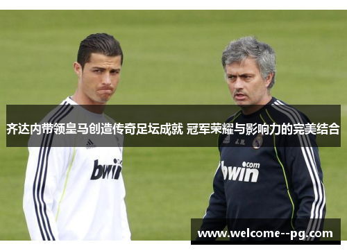 齐达内带领皇马创造传奇足坛成就 冠军荣耀与影响力的完美结合