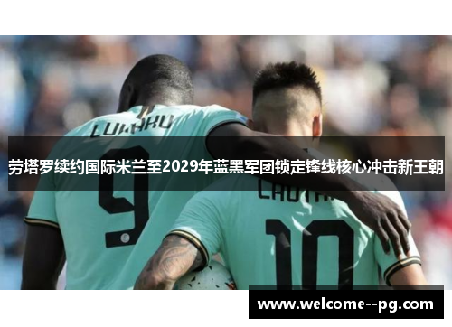 劳塔罗续约国际米兰至2029年蓝黑军团锁定锋线核心冲击新王朝