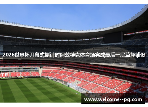 2026世界杯开幕式倒计时阿兹特克体育场完成最后一层草坪铺设 2026世界杯开幕式倒计时阿兹特克体育场完成最后一层草坪铺设
