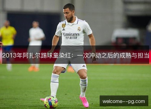 2013年阿扎尔踢球童染红：一次冲动之后的成熟与担当